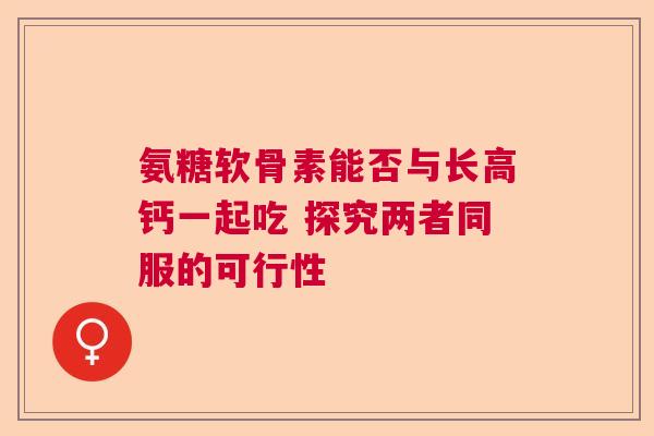 氨糖软骨素能否与长高钙一起吃 探究两者同服的可行性