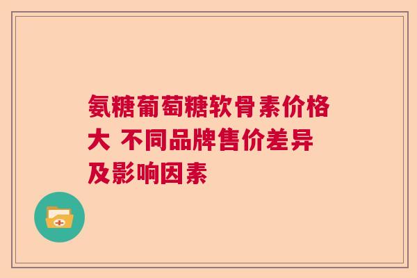 氨糖葡萄糖软骨素价格大 不同品牌售价差异及影响因素