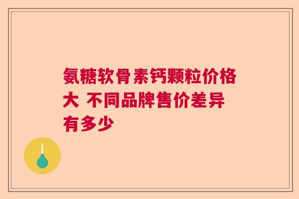 氨糖软骨素钙颗粒价格大 不同品牌售价差异有多少