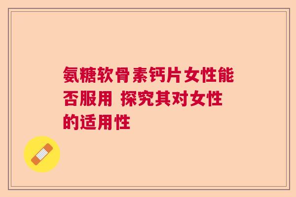 氨糖软骨素钙片女性能否服用 探究其对女性的适用性