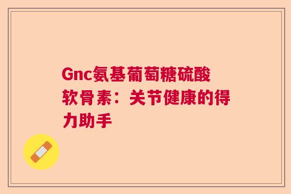 Gnc氨基葡萄糖硫酸软骨素：关节健康的得力助手