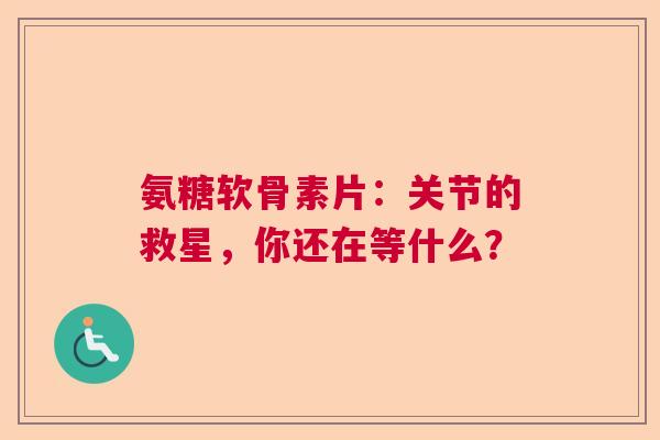 氨糖软骨素片：关节的救星，你还在等什么？