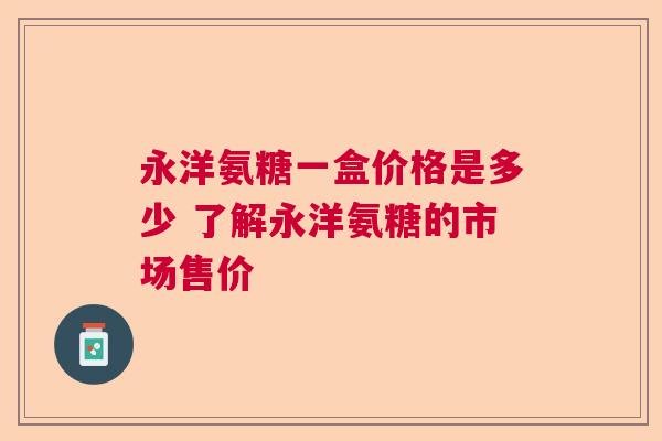 永洋氨糖一盒价格是多少 了解永洋氨糖的市场售价