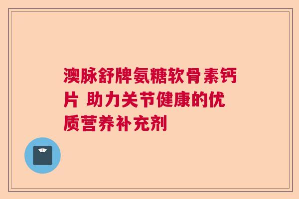 澳脉舒牌氨糖软骨素钙片 助力关节健康的优质营养补充剂