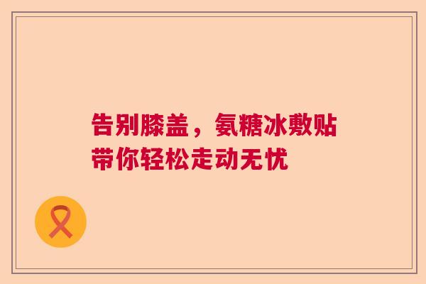 告别膝盖，氨糖冰敷贴带你轻松走动无忧