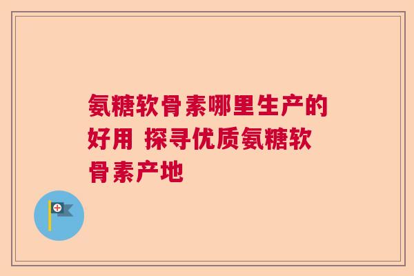 氨糖软骨素哪里生产的好用 探寻优质氨糖软骨素产地
