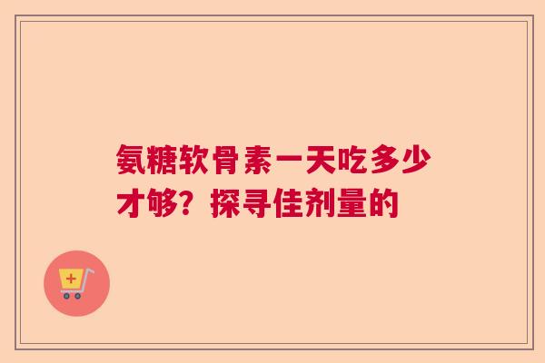 氨糖软骨素一天吃多少才够？探寻佳剂量的