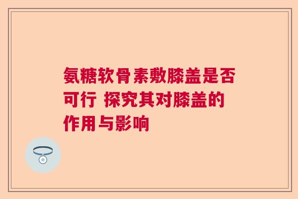 氨糖软骨素敷膝盖是否可行 探究其对膝盖的作用与影响