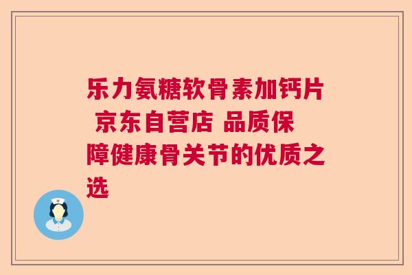 乐力氨糖软骨素加钙片 京东自营店 品质保障健康骨关节的优质之选
