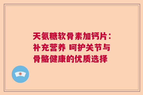 天氨糖软骨素加钙片：补充营养 呵护关节与骨骼健康的优质选择