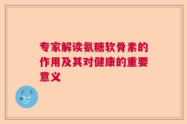 专家解读氨糖软骨素的作用及其对健康的重要意义