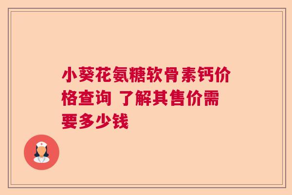 小葵花氨糖软骨素钙价格查询 了解其售价需要多少钱