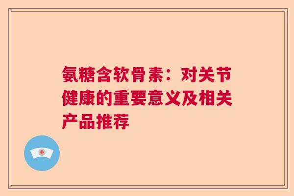 氨糖含软骨素：对关节健康的重要意义及相关产品推荐