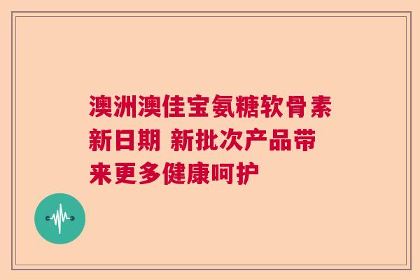 澳洲澳佳宝氨糖软骨素新日期 新批次产品带来更多健康呵护