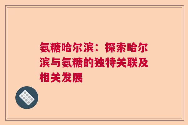 氨糖哈尔滨：探索哈尔滨与氨糖的独特关联及相关发展