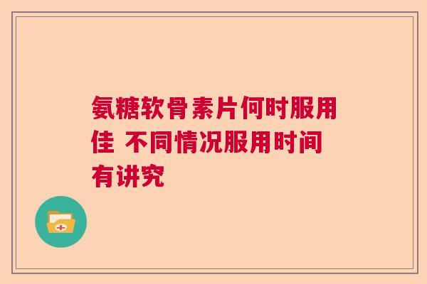 氨糖软骨素片何时服用佳 不同情况服用时间有讲究