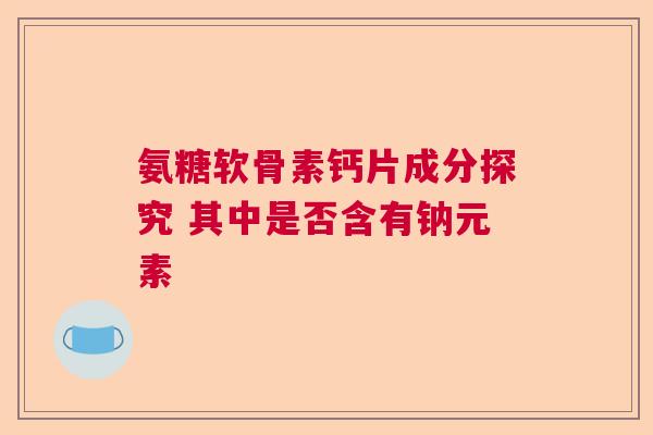 氨糖软骨素钙片成分探究 其中是否含有钠元素