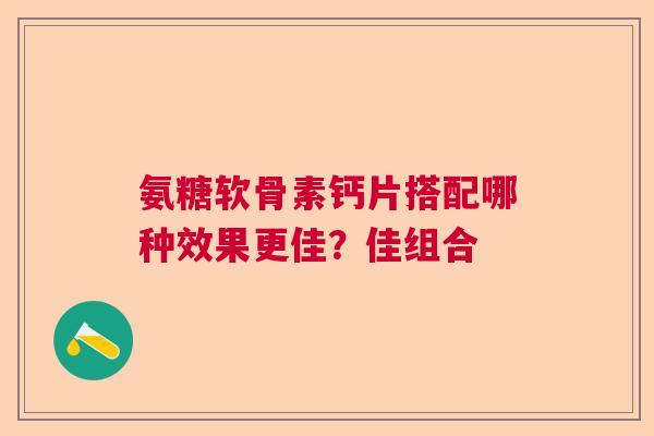 氨糖软骨素钙片搭配哪种效果更佳？佳组合