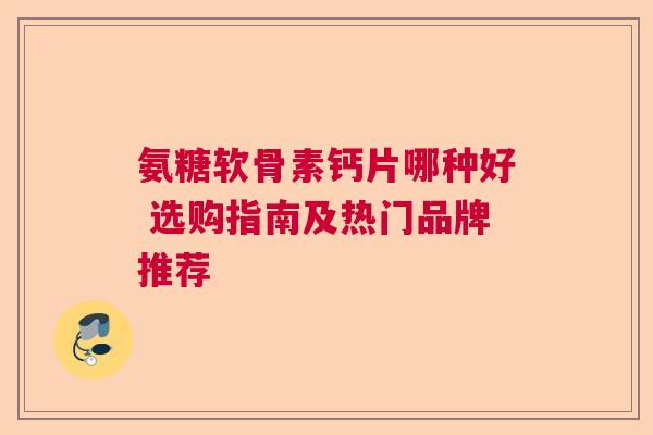 氨糖软骨素钙片哪种好 选购指南及热门品牌推荐