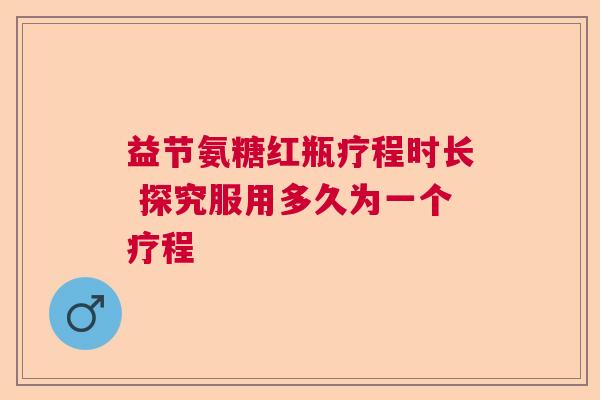 益节氨糖红瓶疗程时长 探究服用多久为一个疗程
