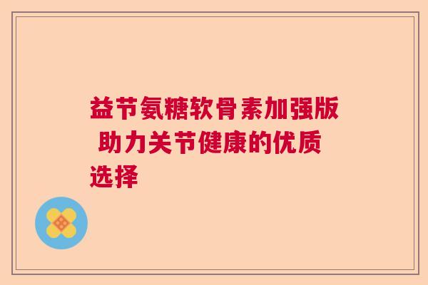 益节氨糖软骨素加强版 助力关节健康的优质选择