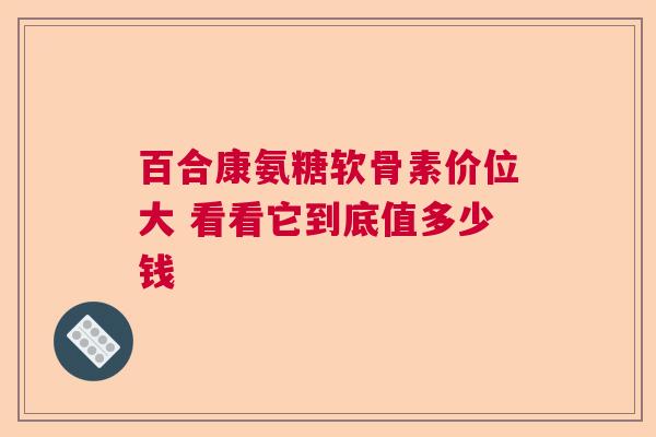 百合康氨糖软骨素价位大 看看它到底值多少钱