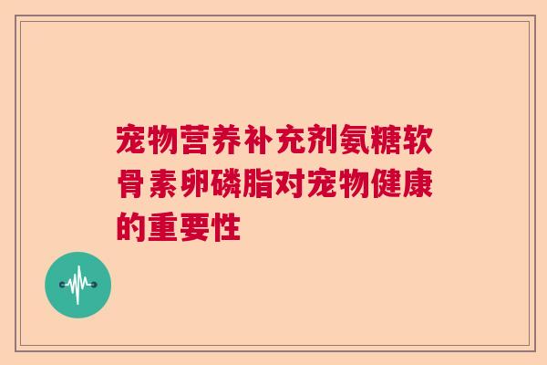 宠物营养补充剂氨糖软骨素卵磷脂对宠物健康的重要性