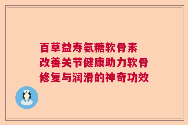 百草益寿氨糖软骨素 改善关节健康助力软骨修复与润滑的神奇功效