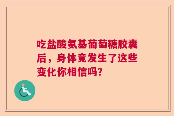 吃盐酸氨基葡萄糖胶囊后，身体竟发生了这些变化你相信吗？