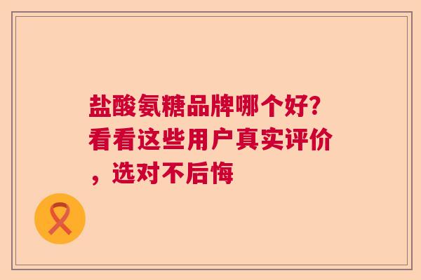 盐酸氨糖品牌哪个好？看看这些用户真实评价，选对不后悔