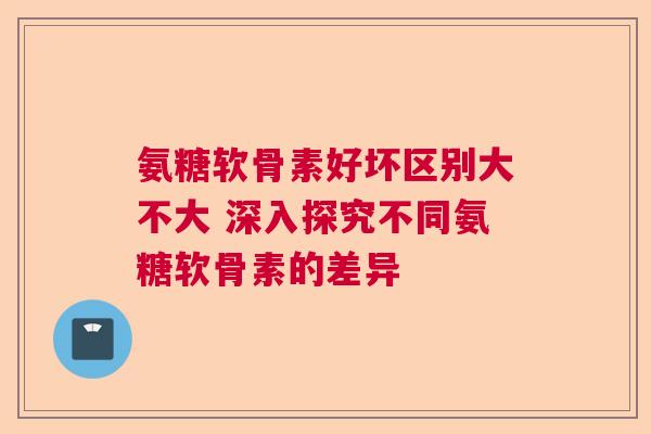 氨糖软骨素好坏区别大不大 深入探究不同氨糖软骨素的差异