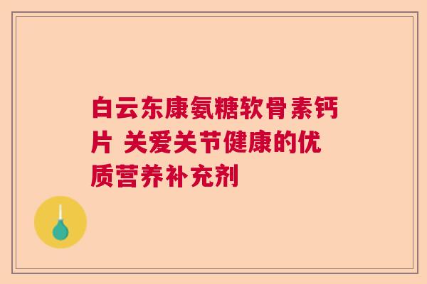白云东康氨糖软骨素钙片 关爱关节健康的优质营养补充剂