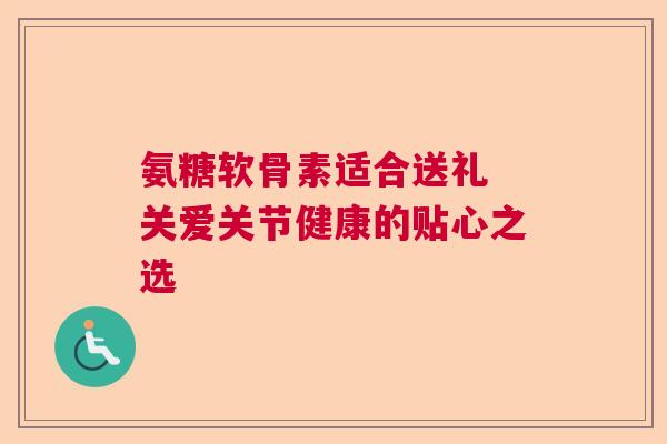 氨糖软骨素适合送礼 关爱关节健康的贴心之选