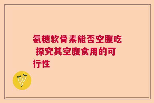 氨糖软骨素能否空腹吃 探究其空腹食用的可行性