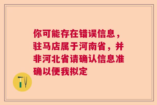 你可能存在错误信息，驻马店属于河南省，并非河北省请确认信息准确以便我拟定