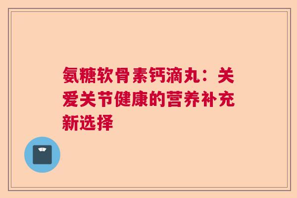 氨糖软骨素钙滴丸：关爱关节健康的营养补充新选择