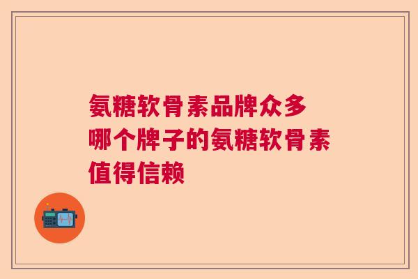 氨糖软骨素品牌众多 哪个牌子的氨糖软骨素值得信赖