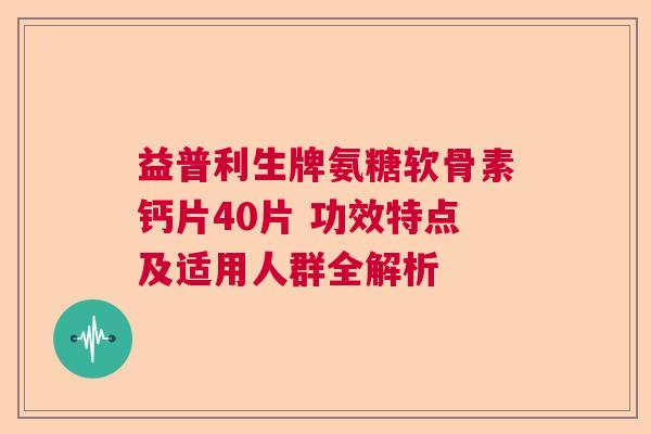 益普利生牌氨糖软骨素钙片40片 功效特点及适用人群全解析