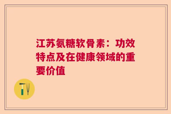 江苏氨糖软骨素：功效特点及在健康领域的重要价值