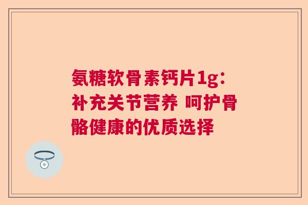 氨糖软骨素钙片1g：补充关节营养 呵护骨骼健康的优质选择