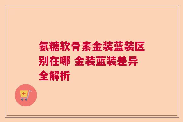 氨糖软骨素金装蓝装区别在哪 金装蓝装差异全解析