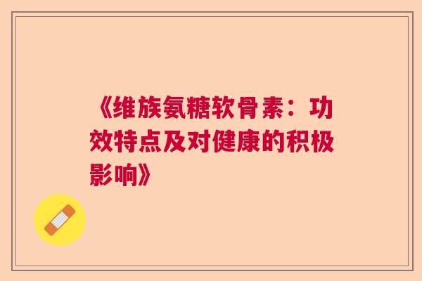 《维族氨糖软骨素：功效特点及对健康的积极影响》