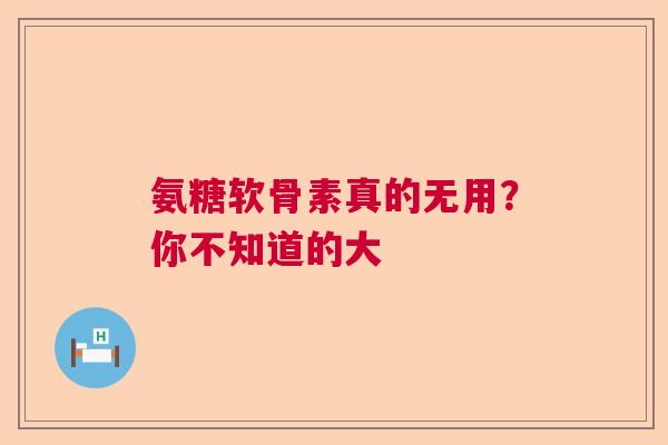 氨糖软骨素真的无用？你不知道的大