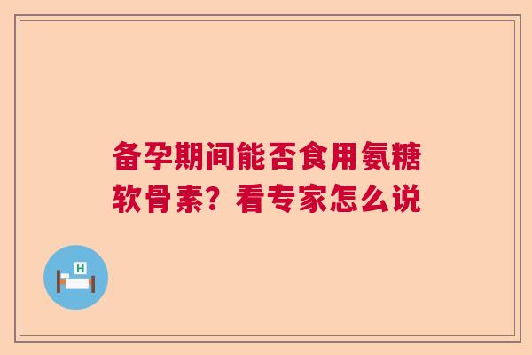 备孕期间能否食用氨糖软骨素？看专家怎么说