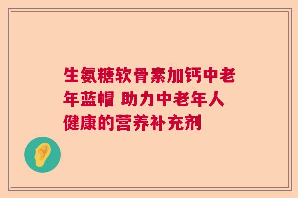 生氨糖软骨素加钙中老年蓝帽 助力中老年人健康的营养补充剂