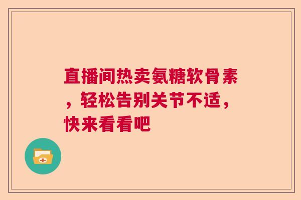 直播间热卖氨糖软骨素，轻松告别关节不适，快来看看吧