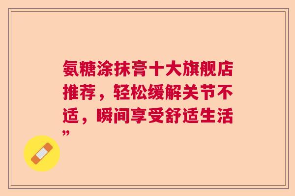 氨糖涂抹膏十大旗舰店推荐，轻松缓解关节不适，瞬间享受舒适生活”