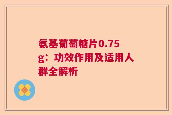 氨基葡萄糖片0.75g：功效作用及适用人群全解析