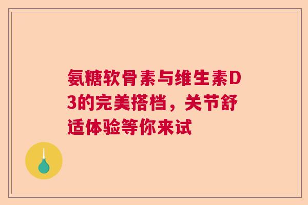 氨糖软骨素与维生素D3的完美搭档，关节舒适体验等你来试