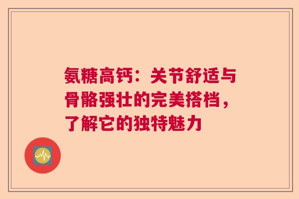 氨糖高钙：关节舒适与骨骼强壮的完美搭档，了解它的独特魅力